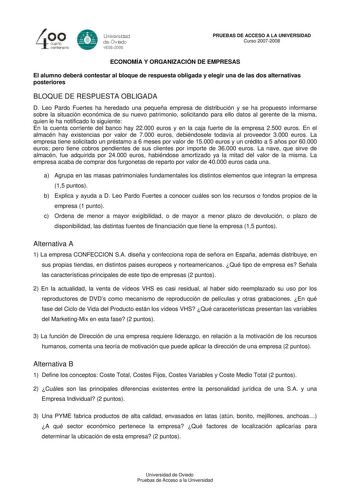 40 0 cuarto centenllrb 8 Universdad de Ovildo iS0S2008 PRUEBAS DE ACCESO A LA UNIVERSIDAD Curso 20072008 ECONOMÍA Y ORGANIZACIÓN DE EMPRESAS El alumno deberá contestar al bloque de respuesta obligada y elegir una de las dos alternativas posteriores BLOQUE DE RESPUESTA OBLIGADA D Leo Pardo Fuertes ha heredado una pequeña empresa de distribución y se ha propuesto informarse sobre la situación económica de su nuevo patrimonio solicitando para ello datos al gerente de la misma quien le ha notificad…