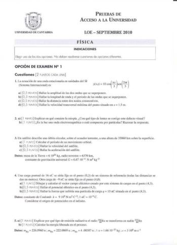 PRUEBAS DE ACCFSO A LA UNIVERSIDAD LOE  SEPTIEMBRE 2010 FÍSICA INDICACIONES Elegir uno de los dos opciones No deben resolverse cuestiones de opciones diferentes OPCIÓN DE EXAMEN N2 1 Cuestiones 2 PUNTOS CajA UNA 1 La ecuación de una onda estacionaria en unidades del SI Sistema Internacional es cos r yt  LO sen2  a 0 5 ru1ros Hallar la amplitud de Jas dos ondas que se superponen b 05 iUNfS Halla la longitud de onda y el periodo de las ondas qne se superponen e 105 Fu1os l lalla1 la distancia ent…