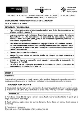 UNIVERSIDAD DE 1 MURCIA 1 Ih Región de Murcia Universidad Politécnica de Cartagena PRUEBAS DE ACCESO A LA UNIVERSIDAD PARA EL ALUMNADO DE BACHILLERATO 143 DIBUJO ARTÍSTICO II JUNIO 2014 INSTRUCCIONES Y CRITERIOS GENERALES DE CALIFICACIÓN INDICACIONES AL ALUMNO ESTRUCTURA Y OPCIONALIDAD  Para realizar esta prueba el alumno deberá elegir una de las dos opciones que se ofrecen opción A y opción B  La prueba consiste en la realización de un dibujo basado en un modelo del natural desarrollando en es…