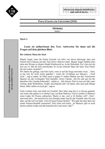 UIB M 9999999 Aferrau una etiqueta identificativa amb codi de barres Prova daccés a la Universitat 2010 Alemany Model 3 Aferrau la capalera dexamen un cop acabat lexercici Opció A Lesen sie aufmerksam den Text Antworten Sie dann auf die Fragen auf dem gleichen Blatt Der schnste Mann der Insel Miguel Ángel einer der besten Freunde von Julio war davon berzeugt dass sein Freund Julio Chancen auf den Titel Mister Baleares hatte Miguel Ángel meldete Julio ohne sein Wissen zu diesem ModelWettbewerb a…