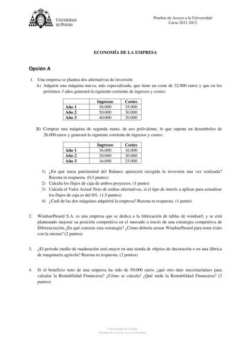 t1it  U IVERSIDAD DE VIEDO Pruebas de Acceso a la Universidad Curso 20112012 ECONOMÍA DE LA EMPRESA Opción A 1 Una empresa se plantea dos alternativas de inversión A Adquirir una máquina nueva más especializada que tiene un coste de 32000 euros y que en los próximos 3 años generará la siguiente corriente de ingresos y costes Año 1 Año 2 Año 3 Ingresos 56000 50000 40000 Costes 35000 30000 1 20000 1 B Comprar una máquina de segunda mano de uso polivalente lo que supone un desembolso de 26000 euro…