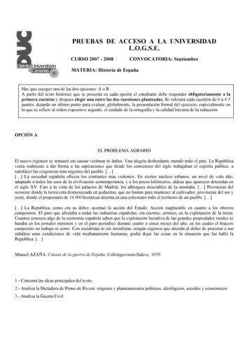 PRUEBAS DE ACCESO A LA UNIVERSIDAD LOGSE CURSO 2007  2008 CONVOCATORIA Septiembre MATERIA Historia de España Hay que escoger una de las dos opciones A o B A partir del texto histórico que se presenta en cada opción el estudiante debe responder obligatoriamente a la primera cuestión y después elegir una entre las dos cuestiones planteadas Se valorará cada cuestión de 0 a 45 puntos dejando un último punto para evaluar globalmente la presentación formal del ejercicio especialmente en lo que se ref…