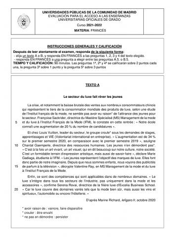 UNIVERSIDADES PÚBLICAS DE LA COMUNIDAD DE MADRID EVALUACIÓN PARA EL ACCESO A LAS ENSEÑANZAS UNIVERSITARIAS OFICIALES DE GRADO Curso 20212022 MATERIA FRANCÉS INSTRUCCIONES GENERALES Y CALIFICACIÓN Después de leer atentamente el examen responda de la siguiente forma  elija un texto A o B y responda EN FRANCÉS a las preguntas 1 2 3 y 4 del texto elegido  responda EN FRANCÉS a una pregunta a elegir entre las preguntas A5 o B5 TIEMPO Y CALIFICACIÓN 90 minutos Las preguntas 1 2 y 4 se calificarán sob…