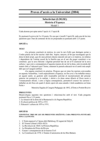 Proves daccés a la Universitat 2004 Selectivitat LOGSE Histria dEspanya Model 1 Cada alumne pot optar entre lopció A i lopció B Es puntuar la prova de 0 a 10 punts En cas que sesculli lopció B cada una de les tres qestions que shan de contestar de les sis proposades es puntuar amb 333 punts OPCIÓ A TEXT La primera conclusió és terica és com la raó dall que desitgem portar a lordre prctic de la llei escrita i dels fets Aspiro senyors al fet que reconegueu que la dona té destí propi que els seus …