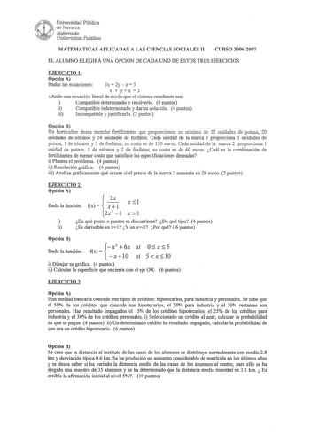 Universidad Pública de Navarra Nafarroako Unibertsitate Publikoa MATEMATICAS APLICADAS A LAS CIENCIAS SOCIALES II CURSO 20062007 EL ALUMNO ELEGIRÁ UNA OPCIÓN DE CADA UNO DE ESTOS TRES EJERCICIOS EJERCICIO 1 Opción A Dadas las ecuaciones 3x  2y z  5 xyz3 Añadir una ecuación lineal de modo que el sistema resultante sea i Compatible determinado y resolverlo 4 puntos ii Compatible indeterminado y dar su solución 4 puntos iii Incompatible y justificarlo 2 puntos Opción B Un horticultor desea mezclar…