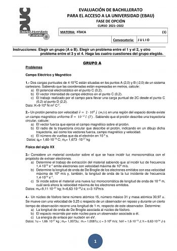 EVALUACIÓN DE BACHILLERATO PARA EL ACCESO A LA UNIVERSIDAD EBAU FASE DE OPCIÓN CURSO 20212022 MATERIA FÍSICA 1 Convocatoria J U L I O Instrucciones Elegir un grupo A o B Elegir un problema entre el 1 y el 2 y otro problema entre el 3 y el 4 Haga las cuatro cuestiones del grupo elegido Problemas GRUPO A Campo Eléctrico y Magnético 1 Dos cargas puntuales de 4106C están situadas en los puntos A 20 y B 20 de un sistema cartesiano Sabiendo que las coordenadas están expresadas en metros calcule a El …