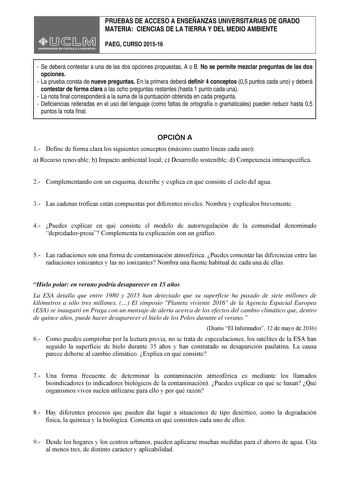 PRUEBAS DE ACCESO A ENSEÑANZAS UNIVERSITARIAS DE GRADO MATERIA CIENCIAS DE LA TIERRA Y DEL MEDIO AMBIENTE PAEG CURSO 201516  Se deberá contestar a una de las dos opciones propuestas A o B No se permite mezclar preguntas de las dos opciones  La prueba consta de nueve preguntas En la primera deberá definir 4 conceptos 05 puntos cada uno y deberá contestar de forma clara a las ocho preguntas restantes hasta 1 punto cada una  La nota final corresponderá a la suma de la puntuación obtenida en cada p…