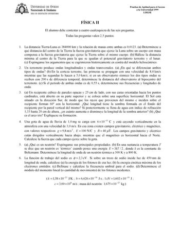 UNIVERSIDAD DE VIEDO Vicerrectorado de Estudiantes ÁREA DE ORIENTACIÓN UNIVERSITARIA Pruebas de Aptitud para el Acceso a la Universidad 1999 LOGSE FÍSICA II El alumno debe contestar a cuatro cualesquiera de las seis preguntas Todas las preguntas valen 25 puntos 1 La distancia TierraLuna es 384000 km y la relación de masas entre ambas es 00123 a Determínese a qué distancia del centro de la Tierra la fuerza gravitatoria que ejerce la Luna sobre un cuerpo con masa compensa a la fuerza gravitatoria…