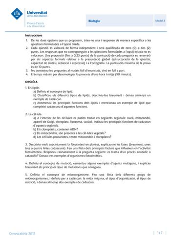 Biologia Model 3 Instruccions 1 De les dues opcions que us proposam triaune una i responeu de manera específica a les qestions formulades a lopció triada 2 Cada qestió es valorar de forma independent i ser qualificada de zero 0 a dos 2 punts Les respostes que no corresponguin a les qestions formulades a lopció triada no es valoraran Una proporció fins a 025 punts de la puntuació de cada pregunta es reservar per als aspectes formals relatius a la presentació global estructuració de la qestió cap…