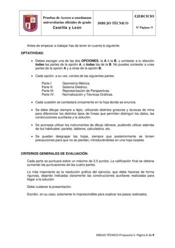 Pruebas de Acceso a enseñanzas universitarias oficiales de grado Castilla y León DIBUJO TÉCNICO EJERCICIO N Páginas 9 Antes de empezar a trabajar has de tener en cuenta lo siguiente OPTATIVIDAD  Debes escoger una de las dos OPCIONES la A ó la B y contestar a tu elección todas las partes de la opción A o todas las de la B No puedes contestar a unas partes de la opción A y a otras de la opción B  Cada opción a su vez consta de las siguientes partes Parte I Parte II Parte III Parte IV Geometría Mé…