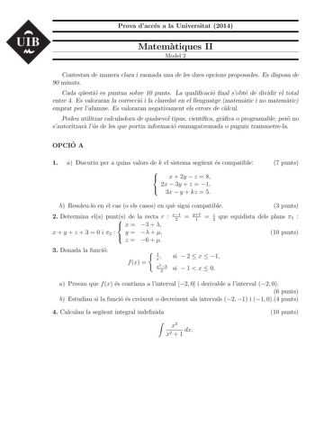 UIB Prova dacces a la Universitat 2014 Matematiques II Model 2 Contestau de manera clara i raonada una de les dues opcions proposades Es disposa de 90 minuts Cada questio es puntua sobre 10 punts La qualicacio nal sobte de dividir el total entre 4 Es valoraran la correccio i la claredat en el llenguatge matematic i no matematic emprat per lalumne Es valoraran negativament els errors de calcul Podeu utilitzar calculadora de qualsevol tipus cientca graca o programable pero no sautoritzara lus de …