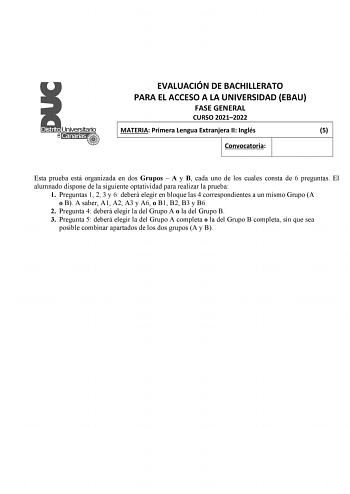 EVALUACIÓN DE BACHILLERATO PARA EL ACCESO A LA UNIVERSIDAD EBAU FASE GENERAL CURSO 20212022 MATERIA Primera Lengua Extranjera II Inglés 5 Convocatoria Esta prueba está organizada en dos Grupos  A y B cada uno de los cuales consta de 6 preguntas El alumnado dispone de la siguiente optatividad para realizar la prueba 1 Preguntas 1 2 3 y 6 deberá elegir en bloque las 4 correspondientes a un mismo Grupo A o B A saber A1 A2 A3 y A6 o B1 B2 B3 y B6 2 Pregunta 4 deberá elegir la del Grupo A o la del G…