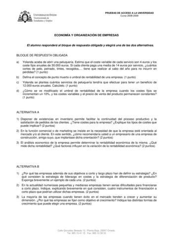 IVER DADDE VIEDO Vicerrectorado de Estudiantes y Empleo PRUEBAS DE ACCESO A LA UNIVERSIDAD Curso 20082009 ECONOMÍA Y ORGANIZACIÓN DE EMPRESAS El alumno responderá al bloque de respuesta obligada y elegirá una de las dos alternativas BLOQUE DE RESPUESTA OBLIGADA a Yolanda acaba de abrir una peluquería Estima que el coste variable de cada servicio son 4 euros y los coste fijos anuales de 30000 euros Si cada cliente paga una media de 14 euros por servicio cuántos cortes de pelo peinado tintes reco…