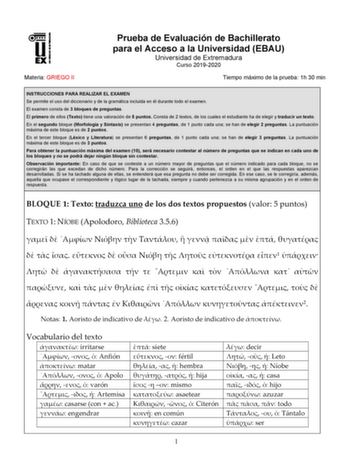 Materia GRIEGO II Prueba de Evaluación de Bachillerato para el Acceso a la Universidad EBAU Universidad de Extremadura Curso 20192020 Tiempo máximo de la prueba 1h 30 min INSTRUCCIONES PARA REALIZAR EL EXAMEN Se permite el uso del diccionario y de la gramática incluida en él durante todo el examen El examen consta de 3 bloques de preguntas El primero de ellos Texto tiene una valoración de 5 puntos Consta de 2 textos de los cuales el estudiante ha de elegir y traducir un texto En el segundo bloq…