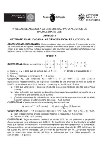 A UNIVERSIDAD DE MURCIA  Ih Región de Murcia Universidad Politécnica de Cartagena PRUEBAS DE ACCESO A LA UNIVERSIDAD PARA ALUMNOS DE BACHILLERATO LOE Junio 2013 MATEMÁTICAS APLICADAS A LAS CIENCIAS SOCIALES II CÓDIGO 159 OBSERVACIONES IMPORTANTES El alumno deberá elegir una opción A o B y responder a todas las cuestiones de esa opción Nunca podrá mezclar cuestiones de la opción A con cuestiones de la opción B En cada cuestión se indica su puntuación Sólo se podrán usar las tablas estadísticas q…