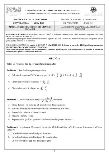 GENERALITAT VALENCIANA CONSELLIRIA DEDUCACIÓ CULTURA I ESPORT COMISSIÓ GESTORA DE LES PROVES DACCÉS A LA UNIVERSITAT COMISIÓN GESTORA DE LAS PRUEBAS DE ACCESO A LA UNIVERSIDAD    llI  SISTEMA UNI VERSITA RI VALENCI Á SISTEMA UNIVERSITARIO VALENC I A NO PROVES DACCÉS A LA UNIVERSITAT CONVOCATRIA JUNY 2013 PRUEBAS DE ACCESO A LA UNIVERSIDAD CONVOCATORIA JUNIO 2013 MATEMÁTIQUES APLICADES A LES CINCIES SOCIALS II 1 1 MATEMÁTICAS APLICADAS A LAS CIENCIAS SOCIALES II 1 BAREM DE LEXAMEN Cal triar lOPC…