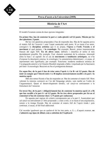 Prova daccés a la Universitat 2008 Histria de lArt Model 3 El model dexamen consta de dues opcions integrades En primer lloc has de contestar la part a cada qestió val 03 punts Mxim per les deu qestions 3 punts De les vint qestions proposades nhas de respondre deu Has de fer aquesta prova al mateix full de lexercici i usar lespai assenyalat amb punts Si es tracta dun autor consignan la disciplina artística que li és prpia lpoca o lestil lescola o el moviment al qual pertany i la cronologia Per …