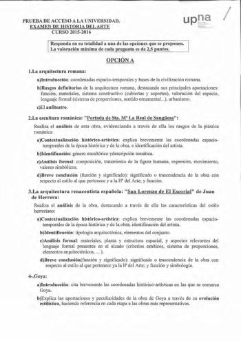 PRUEBA DE ACCESO A LA UNIVERSIDAD EXAMEN DE IDSTORIA DEL ARTE CURSO 20152016 u11r1  Responda en su totalidad a una de las opciones que se proponen La valoración máxima de cada re nta es de 25 untos OPCIÓN A 1La arquitectura romana aIntroducción coordenadas espaciotemporales y bases de la civilización romana bRasgos definitorios de la arquitectura romana destacando sus principales aportaciones función materiales sistema constructivo cubiertas y soportes valoración del espacio lenguaje fom1al sis…