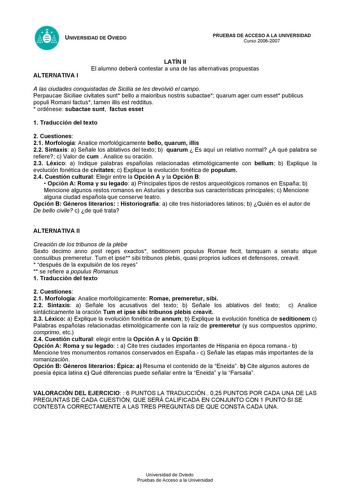 UNIVERSIDAD DE OVIEDO PRUEBAS DE ACCESO A LA UNIVERSIDAD Curso 20062007 ALTERNATIVA I LATÍN II El alumno deberá contestar a una de las alternativas propuestas A las ciudades conquistadas de Sicilia se les devolvió el campo Perpaucae Siciliae civitates sunt bello a maioribus nostris subactae quarum ager cum esset publicus populi Romani factus tamen illis est redditus  ordénese subactae sunt factus esset 1 Traducción del texto 2 Cuestiones 21 Morfología Analice morfológicamente bello quarum illis…