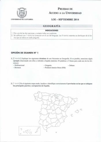 PRUEBAS DE ACCESO A LA UNIVERSIDAD UNIVERSIDAD DE CANTABRIA LOE  SEPTIEMBRE 2014 GEOGRAFÍA INDICACIONES 1 Ela una de las dos opciones y contesta todas sus cuestiones 2 Se calificará con 1 PUNTO la corrección en el uso del lenguaje Los 9 PUNTOS restantes se distribuyen de la for ma que se indica en cada pregunta OPCIÓN DE EXAMEN N 1 l 2 PUNTOS Explique los siguientes términos de uso frecuente en Geografia Si es posible mencione algún ejemplo relacionado con ellos y referido a España máximo 50 pa…