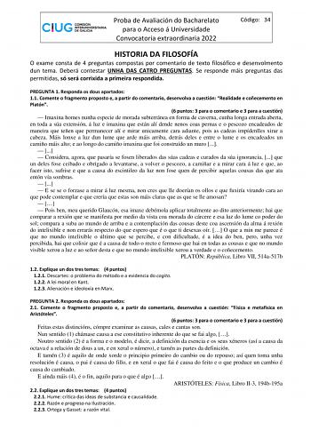 Proba de Avaliación do Bacharelato para o Acceso á Universidade Convocatoria extraordinaria 2022 Código 34 HISTORIA DA FILOSOFÍA O exame consta de 4 preguntas compostas por comentario de texto filosófico e desenvolmento dun tema Deberá contestar UNHA DAS CATRO PREGUNTAS Se responde máis preguntas das permitidas só será corrixida a primeira respondida PREGUNTA 1 Responda os dous apartados 11 Comente o fragmento proposto e a partir do comentario desenvolva a cuestión Realidade e coñecemento en Pl…