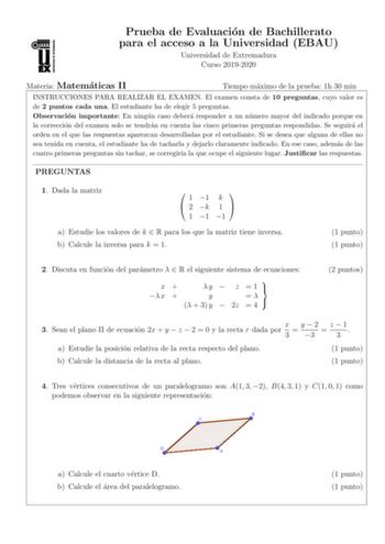 Prueba de Evaluacion de Bachillerato para el acceso a la Universidad EBAU Universidad de Extremadura Curso 20192020 Materia Matematicas II Tiempo maximo de la prueba 1h 30 min INSTRUCCIONES PARA REALIZAR EL EXAMEN El examen consta de 10 preguntas cuyo valor es de 2 puntos cada una El estudiante ha de elegir 5 preguntas Observacion importante En ningun caso debera responder a un numero mayor del indicado porque en la correccion del examen solo se tendran en cuenta las cinco primeras preguntas re…