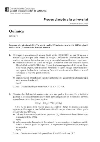 M Generalitat de Catalunya W Consell lnteruniversitari de Catalunya Oficina dAccés a la Universitat Proves daccés a la universitat Convocatria 2016 Química Srie 1 Responeu a les qestions 1 2 i 3 Tot seguit escolliu UNA qestió entre la 4 i la 5 i UNA qestió entre la 6 i la 7 i contesteu les dues que heu triat 1 El vinagre és una dissolució aquosa dcid actic CH3COOH en qu hi ha com a mínim 50g dcid per cada 100mL de vinagre LOficina del Consumidor decideix analitzar un vinagre determinat per veur…