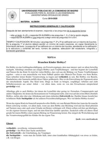 UNIVERSIDADES PÚBLICAS DE LA COMUNIDAD DE MADRID EVALUACIÓN PARA EL ACCESO A LAS ENSEÑANZAS UNIVERSITARIAS OFICIALES DE GRADO Curso 20192020 MATERIA ALEMÁN INSTRUCCIONES GENERALES Y CALIFICACIÓN Después de leer atentamente el examen responda a las preguntas de la siguiente forma  elija un texto A o B y responda EN ALEMÁN a las preguntas 1 2 y 3 de la opción elegida  responda EN ALEMÁN a una pregunta a elegir entre las preguntas A4 o B4 TIEMPO Y CALIFICACIÓN 90 minutos Las preguntas 1 2 y 3 se c…