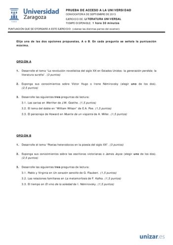  Universidad fil Zaragoza 1542 PRUEBA DE ACCESO A LA UNIVERSIDAD CONVOCATORIA DE SEPTIEMBRE DE 2013 EJERCICIO DE LITERATURA UNIVERSAL TIEMPO DISPONIBLE 1 hora 30 minutos PUNTUACIÓN QUE SE OTORGARÁ A ESTE EJERCICIO véanse las distintas partes del examen Elija una de las dos opciones propuestas A o B En cada pregunta se señala la puntuación máxima OPCIÓN A 1 Desarrolle el tema La revolución novelística del siglo XX en Estados Unidos la generación perdida la literatura sureña 3 puntos 2 Exponga su…