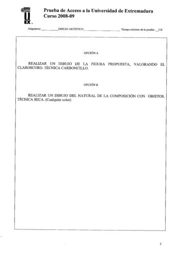 u EX Prueba de Acceso a la Universidad de Extremadura Curso 200809 Asignatura    DIBUJO ARTÍSTICO        Tiempo máximo de la prueba 3 H OPCIÓN A REALIZAR UN DIBUJO DE LA FIGURA PROPUESTA VALORANDO EL CLAROSCURO TÉCNICA CARBONCILLO OPCIÓNB REALIZAR UN DIBUJO DEL NATURAL DE LA COMPOSICIÓN CON OBJETOS TÉCNICA SECA Cualquier color 3