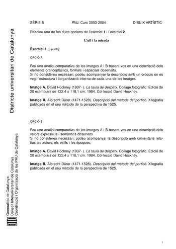 Districte universitari de Catalunya SRIE 5 PAU Curs 20032004 DIBUIX ARTÍSTIC Resoleu una de les dues opcions de lexercici 1 i lexercici 2 Lull i la mirada Exercici 1 2 punts OPCIÓ A Feu una anlisi comparativa de les imatges A i B basantvos en una descripció dels elements graficoplstics formals i espacials observats Si ho considereu necessari podeu acompanyar la descripció amb un croquis on es vegi lestructura i lorganització interna de cada una de les imatges Imatge A David Hockney 1937  La tau…