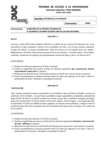 PRUEBAS DE ACCESO A LA UNIVERSIDAD MATERIAS COMUNES FASE GENERAL CURSO 20152016 MATERIA HISTORIA DE LA FILOSOFÍA Convocatoria JUNIO Instrucciones DURACIÓN DE LA PRUEBA 90 MINUTOS EL ALUMNO O ALUMNA ELEGIRÁ UNA DE LAS DOS OPCIONES KANT OPCIÓN A Así pues resulta difícil para cualquier individuo el zafarse de una minoría de edad que casi se ha convertido en algo connatural Incluso se ha encariñado con ella y eso le hace sentirse realmente incapaz de utilizar su propio entendimiento dado que nunca …