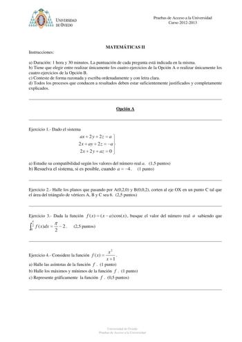 Pruebas de Acceso a la Universidad Curso 20122013 Instrucciones MATEMÁTICAS II a Duración 1 hora y 30 minutos La puntuación de cada pregunta está indicada en la misma b Tiene que elegir entre realizar únicamente los cuatro ejercicios de la Opción A o realizar únicamente los cuatro ejercicios de la Opción B c Conteste de forma razonada y escriba ordenadamente y con letra clara d Todos los procesos que conducen a resultados deben estar suficientemente justificados y completamente explicados Opció…