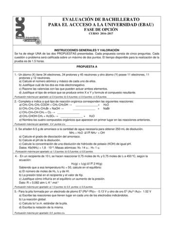 EVALUACIÓN DE BACHILLERATO PARA EL ACCCESO A LA UNIVERSIDAD EBAU FASE DE OPCIÓN CURSO 20162017 INSTRUCCIONES GENERALES Y VALORACIÓN Se ha de elegir UNA de las dos PROPUESTAS presentadas Cada propuesta consta de cinco preguntas Cada cuestión o problema será calificada sobre un máximo de dos puntos El tiempo disponible para la realización de la prueba es de 15 horas PROPUESTA A 1 Un átomo X tiene 34 electrones 34 protones y 45 neutrones y otro átomo Y posee 11 electrones 11 protones y 12 neutrone…