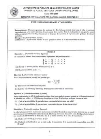 Ji   UNIVERSIDADES PÚBLICAS DE LA COMUNIDAD DE MADRID PRUEBA DE ACCESO A ESTUDIOS UNIVERSITARIOS LOGSE Curso 20062007 MATERIA MATEMÁTICAS APLICADAS A LAS ce SOC IALES 11 INSTRUCCIONES GENERALES Y VALORACIÓN I nstrucciones El examen presenta dos opciones A y B el alumno deberá elegir una de elles y contestnr razonadamente a los cuatro ejercicios de que consta dicha opción Para la realización de esta prueba puede utílizarse calculadora científica siempre que no disponga de capacidad de representa…