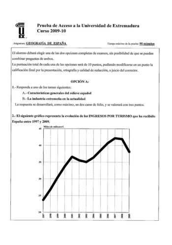 Prueba de Acceso a la Universidad de Extremadura Curso 200910 Asignatura GEOGRAFÍA DE ESPAÑA Tiempo máximo de la prueba 90 minutos El alumno deberá elegir una de las dos opciones completas de examen sin posibilidad de que se puedan combinar preguntas de ambos La puntuación total de cada una de las opciones será de 1Opuntos pudiendo modificarse en un punto la calificación final por la presentación ortografía y calidad de redacción a juicio del corrector OPCIÓN A l Responda a uno de los temas sig…