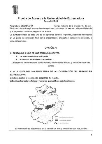 u EX Prueba de Acceso a la Universidad de Extremadura Curso 201516 Asi natura GEOGRAFÍA Tiem o máximo de la rueba 1h 30 min El alumno deberá elegir una de las dos opciones completas de examen sin posibilidad de que se puedan combinar preguntas de ambos La puntuación total de cada una de las opciones será de 1O puntos pudiendo modificarse en un punto la calificación final por la presentación ortografía y calidad de redacción a juicio del corrector OPCIÓN A 1 RESPONDA A UNO DE LOS TEMAS SIGUIENTE…