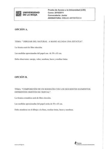 UNIVERSIDAD DE LA RIOJA Prueba de Acceso a la Universidad LOE Curso 20102011 Convocatoria Junio ASIGNATURA DIBUJO ARTISTiCO 11 OPCIÓN A TEMA DIBUJAR DEL NATURAL A MANO ALZADA UNA ESTATUA La técnica será de libre elección Las medidas aproximadas del papel son de 50 x 65 cm Debe observarse encaje valor sombras luces y medias tintas OPCIÓN B TEMA COMPOSICIÓN DE UN BODEGÓN CON LOS SIGUIENTES ELEMENTOS DIFERENTES OBJETOS DE CRlSTAL La técnica cromática será de libre elección Las medidas aproximadas …