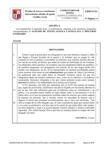 Pruebas de acceso a enseñanzas universitarias oficiales de grado Castilla y León COMENTARIO DE TEXTO LENGUA CASTELLANA Y LITERATURA EJERCICIO N Páginas 4 OPCIÓN A Lea atentamente el siguiente texto A continuación responda a las cuestiones propuestas correspondientes al ANÁLISIS DE TEXTO LENGUA CASTELLANA Y DISCURSO LITERARIO TEXTO   REFUGIADOS 1 Contra lo que la prensa dice los refugiados no son esos hombres mujeres y niños 1 que llegan a Europa huyendo de la guerra y la barbarie que se juegan …