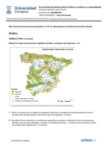 w1 1111111 1 542 Universidad Zaragoza EVALUACIÓN DE BACHILLERATO PARA EL ACCESO A LA UNIVERSIDAD CONVOCATORIA DE JUNIO DE 2018 EJERCICIO DE GEOGRAFÍA TIEMPO DISPONIBLE 1 hora 30 minutos PUNTUACIÓN QUE SE OTORGARÁ A ESTE EJERCICIO véanse las distintas partes del examen Elija una de las dos opciones propuestas A o B En cada pregunta se señala la puntuación máxima OPCIÓN A PRIMERA PARTE 5 puntos Observe el mapa de formaciones vegetales actuales y conteste a las preguntas 1 y 2 FORMACIONES VEGETALE…