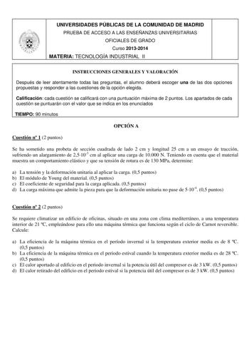 UNIVERSIDADES PÚBLICAS DE LA COMUNIDAD DE MADRID PRUEBA DE ACCESO A LAS ENSEÑANZAS UNIVERSITARIAS OFICIALES DE GRADO Curso 20132014 MATERIA TECNOLOGÍA INDUSTRIAL II INSTRUCCIONES GENERALES Y VALORACIÓN Después de leer atentamente todas las preguntas el alumno deberá escoger una de las dos opciones propuestas y responder a las cuestiones de la opción elegida Calificación cada cuestión se calificará con una puntuación máxima de 2 puntos Los apartados de cada cuestión se puntuarán con el valor que…