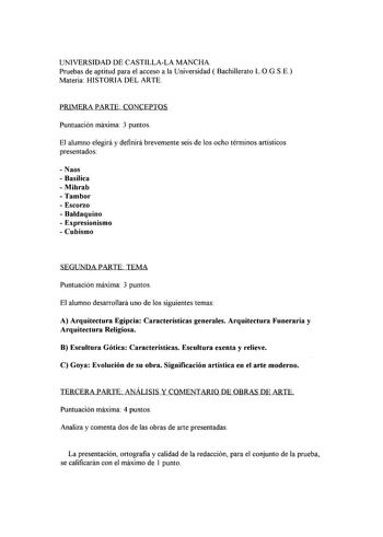 UNIVERSIDAD DE CASTILLALA MANCHA Pruebas de aptitud para el acceso a la Universidad  Bachillerato L0GSE Materia HISTORIA DEL ARTE PRIMERA PARTE CONCEPTOS Puntuación máxima 3 puntos El alumno elegirá y definirá brevemente seis de los ocho términos artísticos presentados  Naos  Basílica  Mihrab Tambor  Escorzo  Baldaquino  Expresionismo  Cubismo SEGUNDA PARTE TEMA Puntuación máxima 3 puntos El alumno desarrollará uno de los siguientes temas A Arquitectura Egipcia Características generales Arquite…