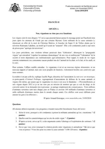 Prueba de evaluación de Bachillerato para el acceso a la Universidad EBAU Curso 20182019 FRANCÉS II OPCIÓN A Non véganisme ne rime pas avec fanatisme Les végans sontils tous dingues  Cest ce que pourrait laisser penser le message posté sur Facebook trois jours aprs les attentats de lAude par une certaine Myriam Cette militante de la cause animale sy réjouissait en effet de la mort de Christian Medves le boucher du Super U de Trbes abattu par le terroriste Radouane Lakdime au motif quil serait u…