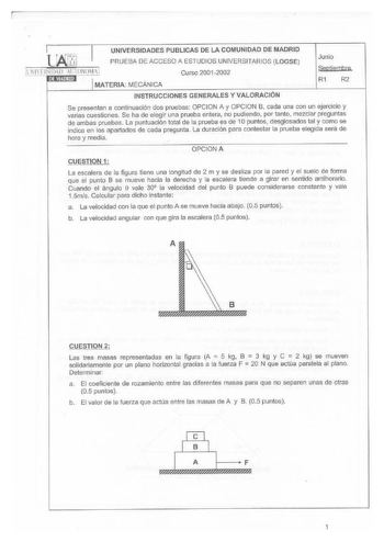 UNIVERSIDADES PUBLICAS DE LA COMUNIDAD DE MADRID PRUEBA DE ACCESO A ESTUDIOS UNIVERSITARIOS  LOGSE Curso 20012002 MATERIA MECÁNICA Junio Seoliemhre R1 R2 INSTRUCC IONES GENERALES Y VALORACIÓN Se presentan a continuación dos pruebas OPCION A y OPCION B cada una con un ejercicio y varias cuestiones Se ha de elegir una prueba entera no pudiendo por tanto mezclar preguntas de ambas pruebas La puntuación total de la prueba es de 1O puntos desglosados tal y como se indica en los apartados de cada pre…