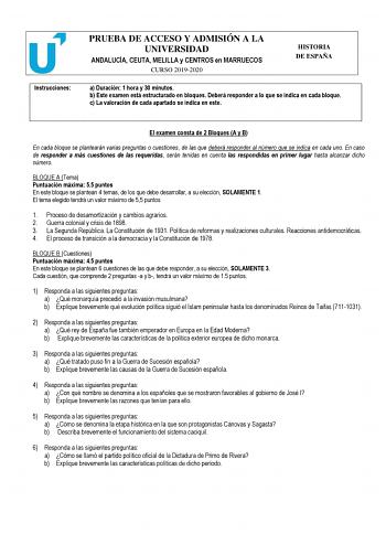 Instrucciones PRUEBA DE ACCESO Y ADMISIÓN A LA UNIVERSIDAD ANDALUCÍA CEUTA MELILLA y CENTROS en MARRUECOS CURSO 20192020 HISTORIA DE ESPAÑA a Duración 1 hora y 30 minutos b Este examen está estructurado en bloques Deberá responder a lo que se indica en cada bloque c La valoración de cada apartado se indica en este El examen consta de 2 Bloques A y B En cada bloque se plantearán varias preguntas o cuestiones de las que deberá responder al número que se indica en cada uno En caso de responder a m…