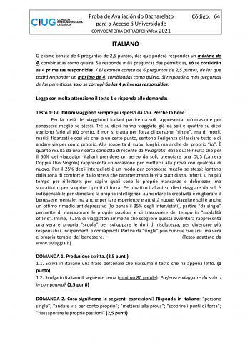 Proba de Avaliación do Bacharelato para o Acceso á Universidade CONVOCATORIA EXTRAORDINARIA 2021 Código 64 ITALIANO O exame consta de 6 preguntas de 25 puntos das que poderá responder un máximo de 4 combinadas como queira Se responde máis preguntas das permitidas só se corrixirán as 4 primeiras respondidas  El examen consta de 6 preguntas de 25 puntos de las que podrá responder un máximo de 4 combinadas como quiera Si responde a más preguntas de las permitidas solo se corregirán las 4 primeras …