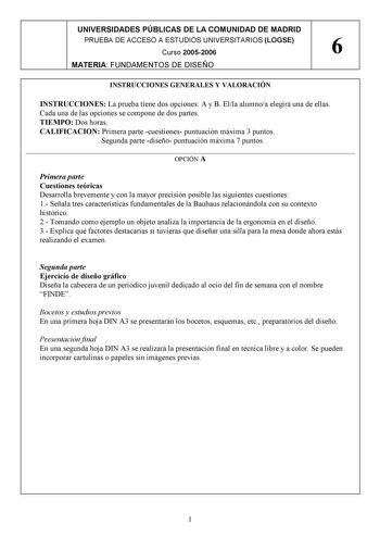 UNIVERSIDADES PÚBLICAS DE LA COMUNIDAD DE MADRID PRUEBA DE ACCESO A ESTUDIOS UNIVERSITARIOS LOGSE Curso 20052006 6 MATERIA FUNDAMENTOS DE DISEÑO INSTRUCCIONES GENERALES Y VALORACIÓN INSTRUCCIONES La prueba tiene dos opciones A y B Ella alumnoa elegirá una de ellas Cada una de las opciones se compone de dos partes TIEMPO Dos horas CALIFICACION Primera parte cuestiones puntuación máxima 3 puntos Segunda parte diseño puntuación máxima 7 puntos  OPCIÓN A Primera parte Cuestiones teóricas Desarrolla…