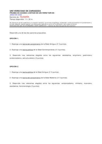 UNIVERSIDAD DE ZARAGOZA PRUEBA DE ACCESO A ESTUDIOS UNIVERSITARIOS JUNIO DE 2008 Ejercicio de FILOSOFÍA Tiempo disponible 1 h 30 m Se valorará el uso de vocabulario y la notación científica Los errores ortográficos el desorden la falta de limpieza en la presentación y la mala redacción podrán suponer una disminución hasta de un punto en la calificación salvo casos extremos PUNTUACIÓN QUE SE OTORGARÁ A ESTE EJERCICIO véanse las distintas partes del examen Desarrolle una de las dos opciones propu…