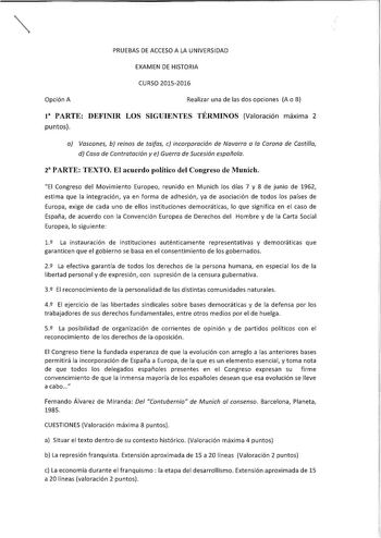 PRUEBAS DE ACCESO A LA UNIVERSIDAD EXAMEN DE HISTORIA CURSO 20152016 Opción A Realizar una de las dos opciones A o B I PARTE DEFINIR LOS SIGUIENTES TÉRMINOS Valoración máxima 2 puntos a Vascones b reinos de taifas c incorporación de Navarra a la Corona de Castilla d Casa de Contratación y e Guerra de Sucesión española 2 PARTE TEXTO El acuerdo político del Congreso de Munich El Congreso del Movimiento Europeo reunido en Munich los días 7 y 8 de junio de 1962 estima que la integración ya en forma…