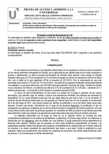 PRUEBA DE ACCESO Y ADMISIÓN A LA UNIVERSIDAD ANDALUCÍA CEUTA MELILLA y CENTROS en MARRUECOS CONVOCATORIA EXTRAORDINARIA CURSO 20202021 LENGUA CASTELLANA Y LITERATURA II Instrucciones a Duración 1 hora y 30 minutos b Este examen consta de varios bloques Debe responder a las preguntas que se indican en cada uno c La puntuación está indicada en cada uno de los apartados El examen consta de dos bloques A y B En cada bloque se plantean varias preguntas o cuestiones de las que debe responder al númer…